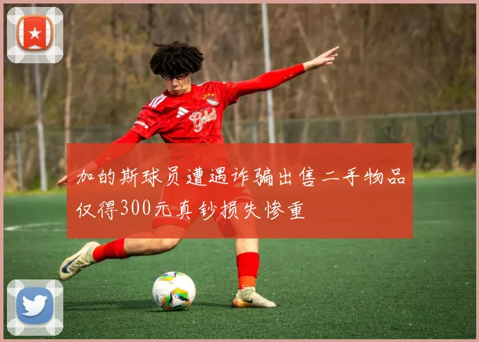 加的斯球员遭遇诈骗出售二手物品仅得300元真钞损失惨重