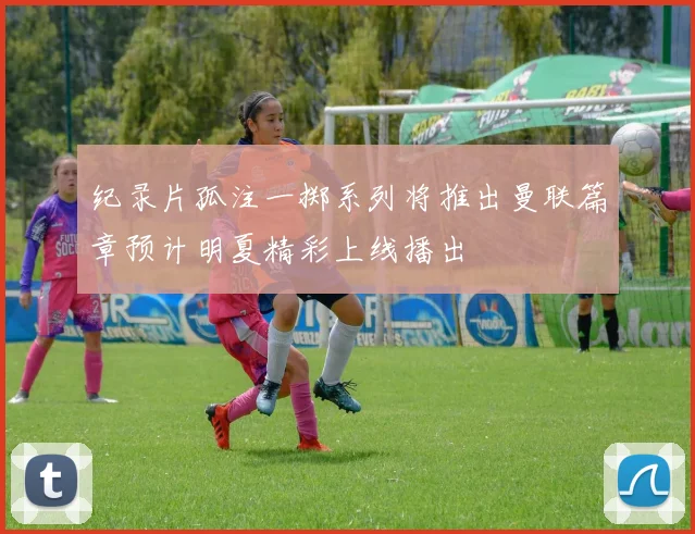 纪录片孤注一掷系列将推出曼联篇章预计明夏精彩上线播出