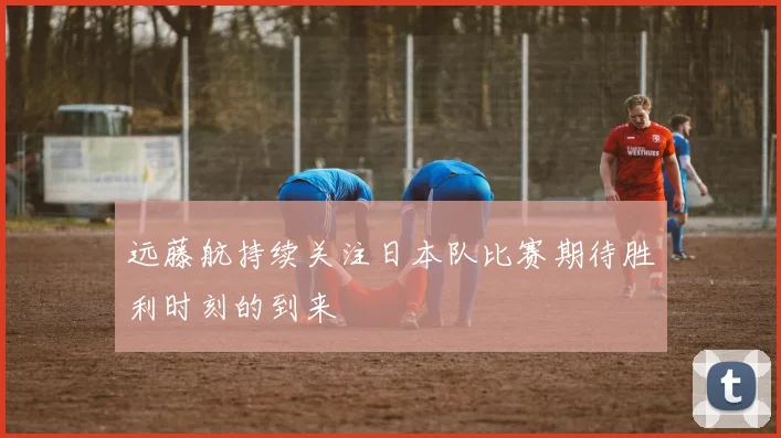 远藤航持续关注日本队比赛期待胜利时刻的到来