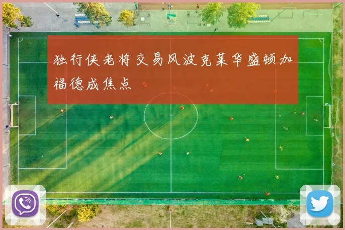 独行侠老将交易风波克莱华盛顿加福德成焦点