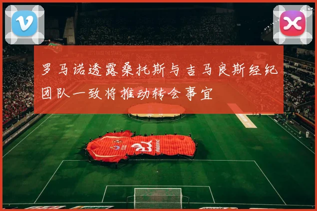 罗马诺透露桑托斯与吉马良斯经纪团队一致将推动转会事宜
