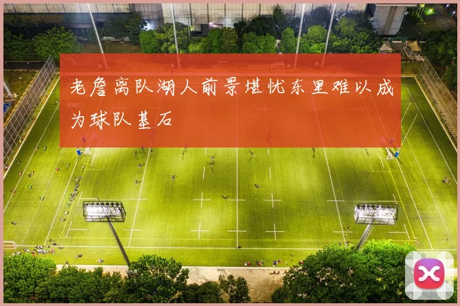 老詹离队湖人前景堪忧东里难以成为球队基石