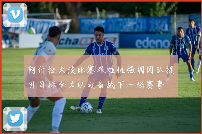 阿什拉夫谈比赛艰难性强调团队提升目标全力以赴备战下一场赛事