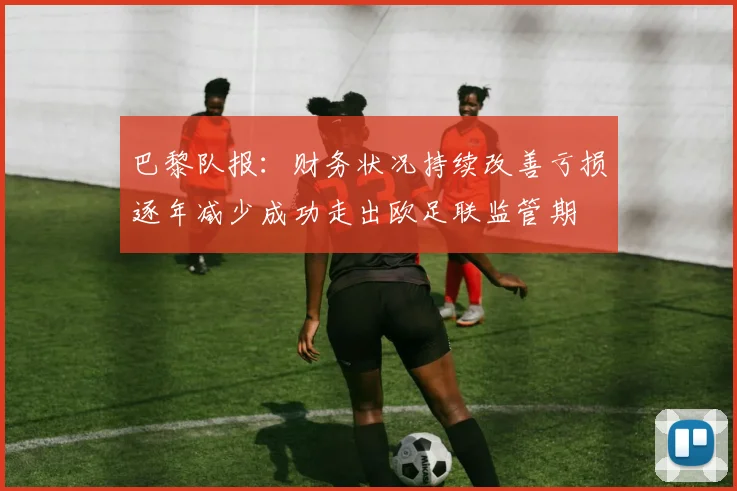 巴黎队报：财务状况持续改善亏损逐年减少成功走出欧足联监管期