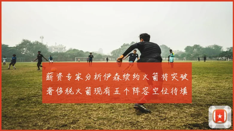 薪资专家分析伊森续约火箭将突破奢侈税火箭现有五个阵容空位待填补