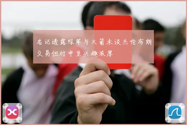 名记透露绿军与火箭未谈杰伦布朗交易但对申京兴趣浓厚