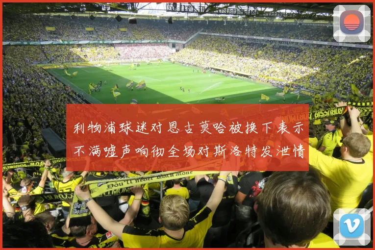 利物浦球迷对恩古莫哈被换下表示不满嘘声响彻全场对斯洛特发泄情绪